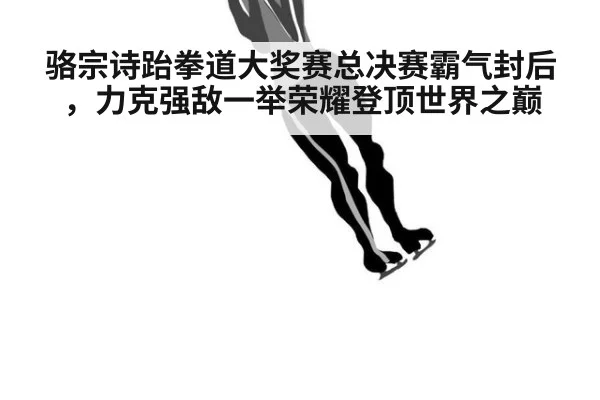 骆宗诗跆拳道大奖赛总决赛霸气封后，力克强敌一举荣耀登顶世界之巅